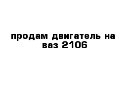 продам двигатель на  ваз-2106